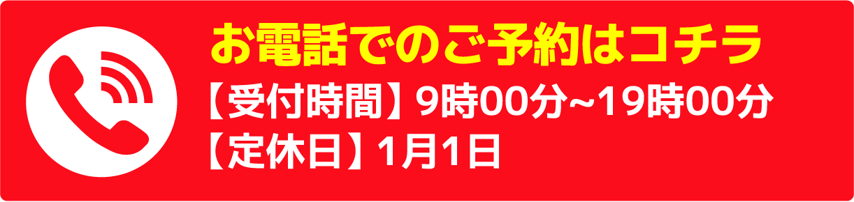 お電話でのご予約はコチラ【受付時間】 9時00分~19時00分【定休日】 1月1日