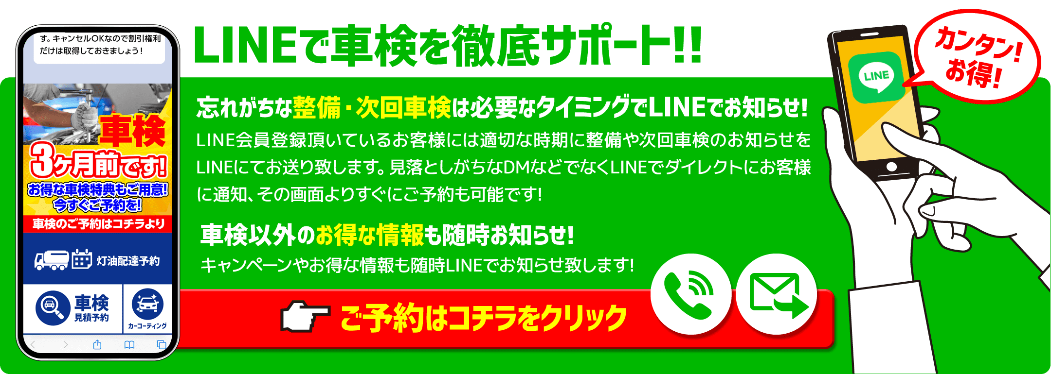 LINEで車検を徹底サポート忘れがちな整備・次回車検は必要なタイミングでLINEでお知らせ!LINE会員登録頂いているお客様には適切な時期に整備や次回車検のお知らせをLINEにてお送り致します。見落としがちなDMなどでなくLINEでダイレクトにお客様に通知、その画面よりすぐにご予約も可能です!	車検以外のお得な情報も随時お知らせ!キャンペーンやお得な情報も随時LINEでお知らせ致します!ご予約はコチラをクリック