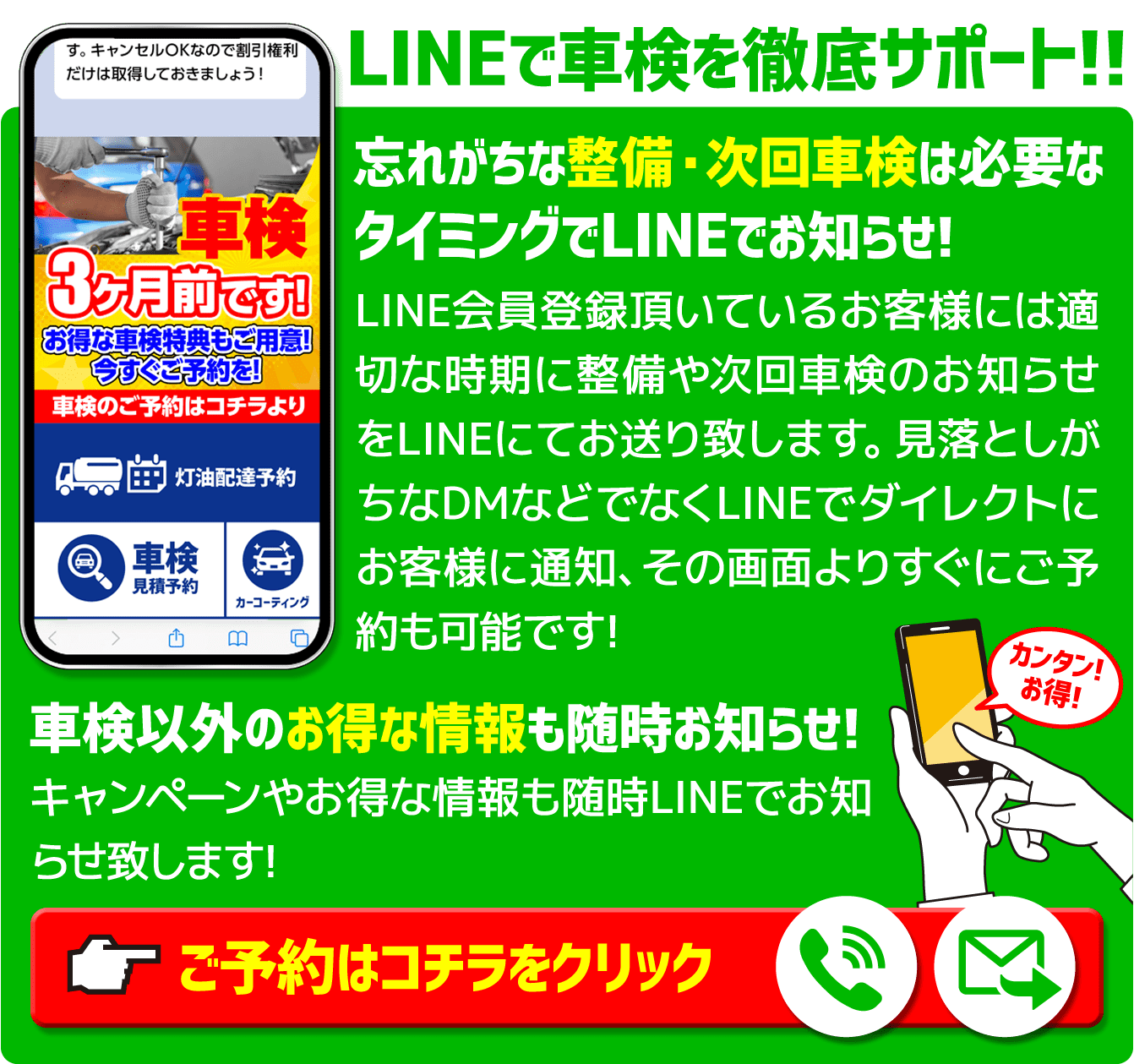 LINEで車検を徹底サポート忘れがちな整備・次回車検は必要なタイミングでLINEでお知らせ!LINE会員登録頂いているお客様には適切な時期に整備や次回車検のお知らせをLINEにてお送り致します。見落としがちなDMなどでなくLINEでダイレクトにお客様に通知、その画面よりすぐにご予約も可能です!	車検以外のお得な情報も随時お知らせ!キャンペーンやお得な情報も随時LINEでお知らせ致します!ご予約はコチラをクリック