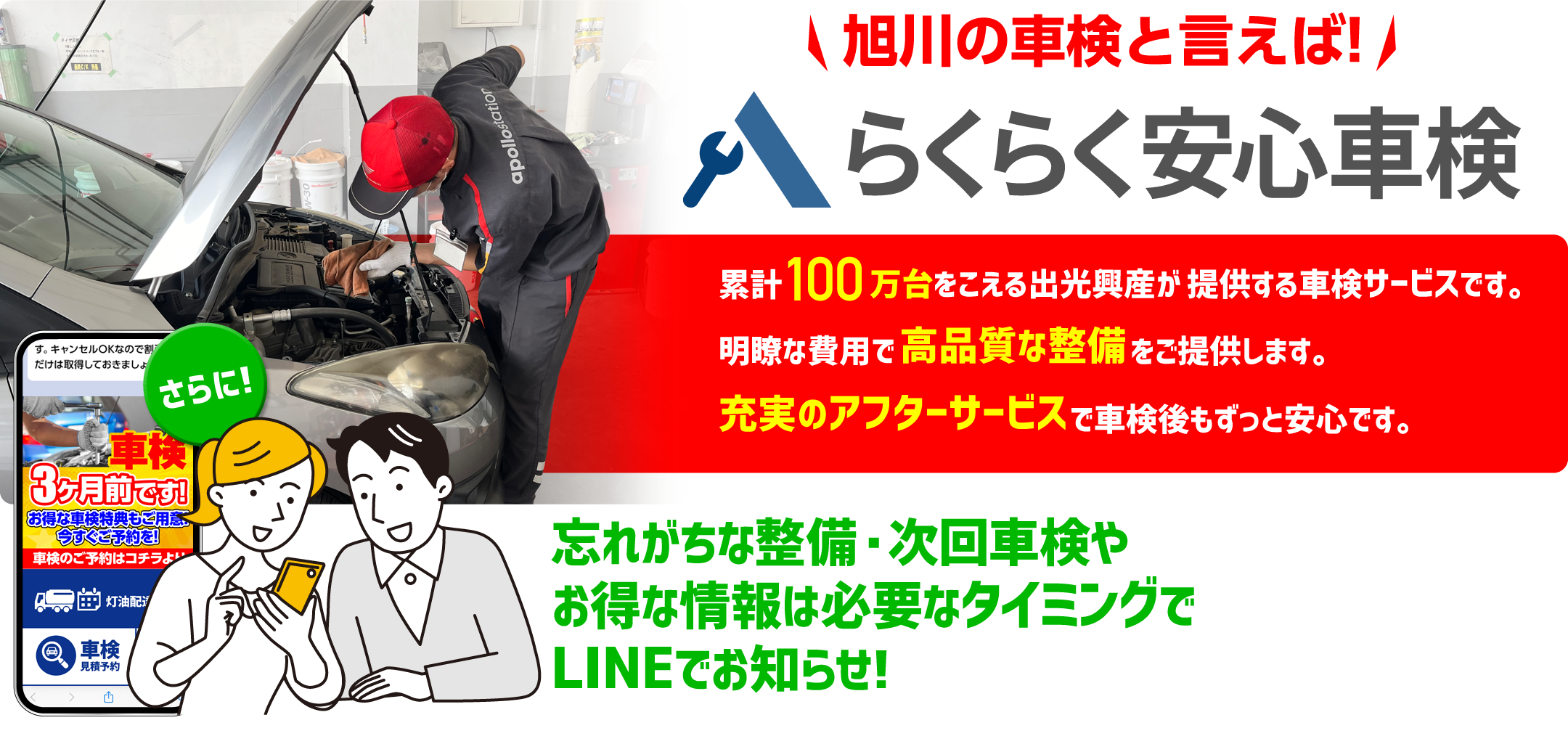 旭川の車検と言えば!らくらく安心車検 累計100万台をこえる出光興産か提供する車検サーピスです。明瞭な費用で高品質な整備をこ提供します。充実のアフターサーヒスで車検後もすっと安心です。忘れがちな整備・次回車検やお得な情報は必要なタイミングでLINEでお知らせ!